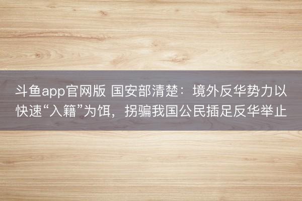 斗鱼app官网版 国安部清楚:境外反华势力以快速“入籍”为饵,拐骗我国公民插足反华举止