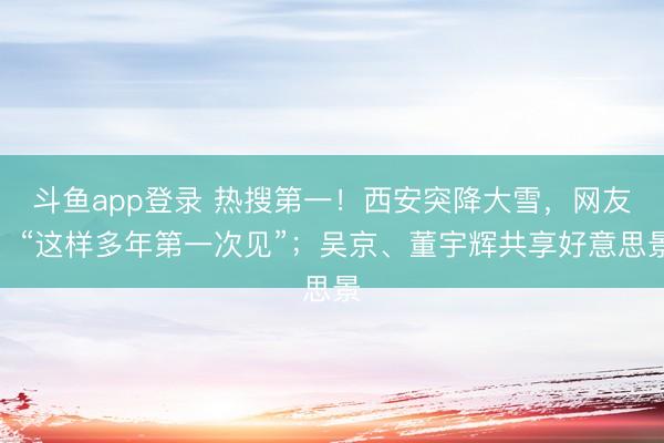 斗鱼app登录 热搜第一！西安突降大雪，网友：“这样多年第一次见”；吴京、董宇辉共享好意思景