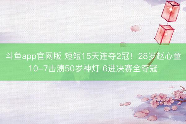 斗鱼app官网版 短短15天连夺2冠!28岁赵心童10-7击溃50岁神灯 6进决赛全夺冠