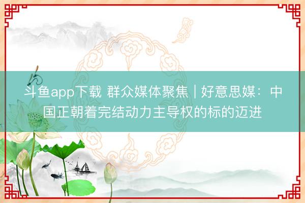 斗鱼app下载 群众媒体聚焦 | 好意思媒:中国正朝着完结动力主导权的标的迈进
