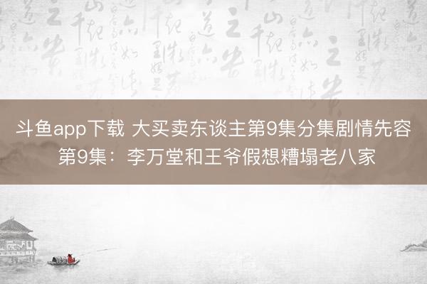 斗鱼app下载 大买卖东谈主第9集分集剧情先容 第9集：李万堂和王爷假想糟塌老八家