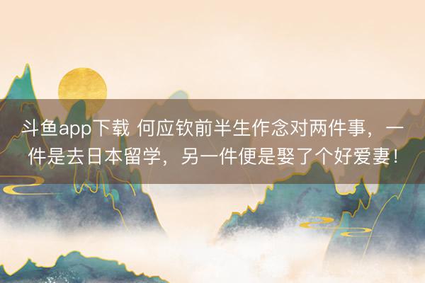 斗鱼app下载 何应钦前半生作念对两件事，一件是去日本留学，另一件便是娶了个好爱妻！