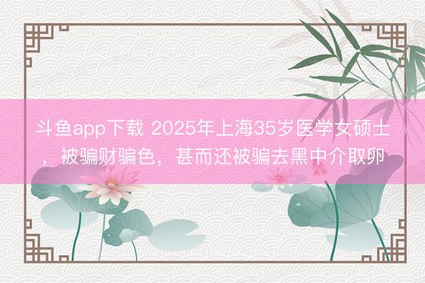 斗鱼app下载 2025年上海35岁医学女硕士,被骗财骗色,甚而还被骗去黑中介取卵