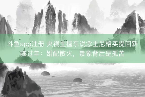 斗鱼app注册 央视主握东说念主尼格买提回新疆过年:婚配散火,景象背后是孤苦