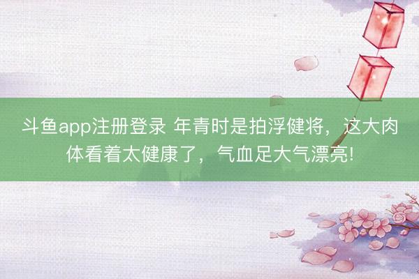 斗鱼app注册登录 年青时是拍浮健将，这大肉体看着太健康了，<a href=