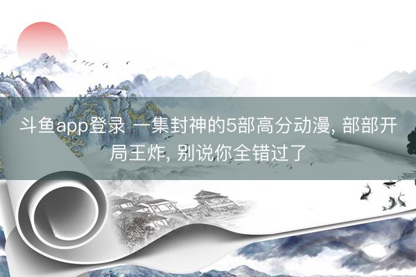 斗鱼app登录 一集封神的5部高分动漫， 部部开局王炸， 别说你全错过了