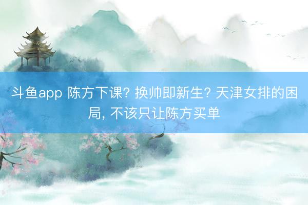 斗鱼app 陈方下课? 换帅即新生? 天津女排的困局, 不该只让陈方买单