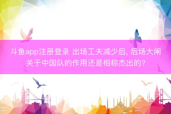 斗鱼app注册登录 出场工夫减少后， 后场大闸关于中国队的作用还是相称杰出的?