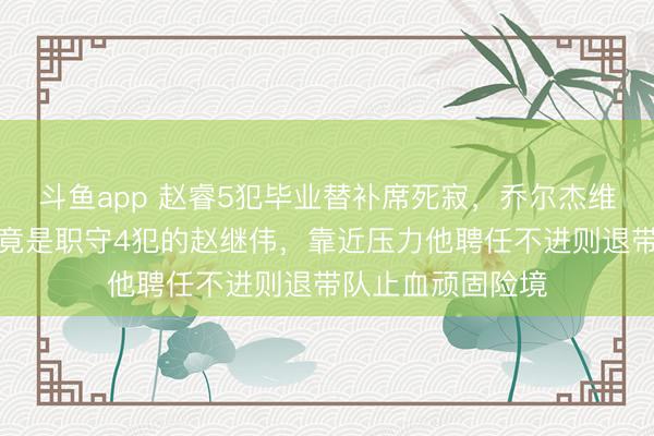 斗鱼app 赵睿5犯毕业替补席死寂，乔尔杰维奇临了救命稻草竟是职守4犯的赵继伟，靠近压力他聘任不进则退带队止血顽固险境