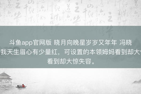 斗鱼app官网版 晓月向晚星岁岁又年年 冯晓晚姚星 我天生眉心有少量红,可设置的本领姆妈看到却大惊失容。