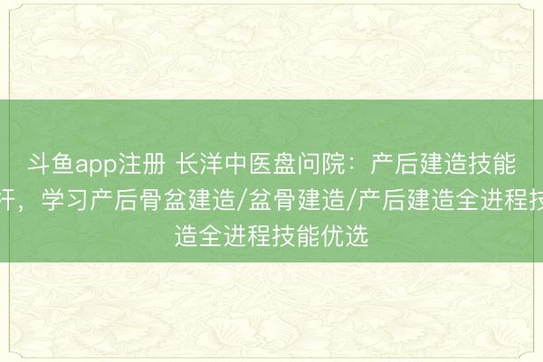 斗鱼app注册 长洋中医盘问院:产后建造技能培训标杆,学习产后骨盆建造/盆骨建造/产后建造全进程技能优选