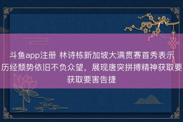 斗鱼app注册 林诗栋新加坡大满贯赛首秀表示亮眼，历经颓势依旧不负众望，展现唐突拼搏精神获取要害告捷