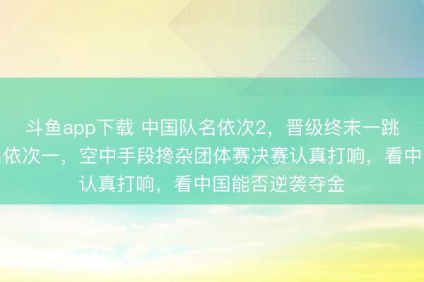 斗鱼app下载 中国队名依次2，晋级终末一跳，好意思国队名依次一，空中手段搀杂团体赛决赛认真打响，看中国能否逆袭夺金