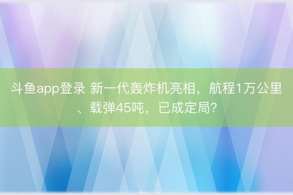 斗鱼app登录 新一代轰炸机亮相，航程1万公里、载弹45吨，已成定局？