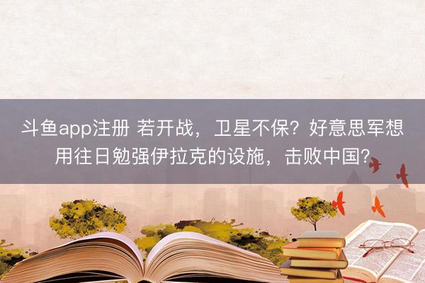 斗鱼app注册 若开战，卫星不保？好意思军想用往日勉强伊拉克的设施，击败中国？