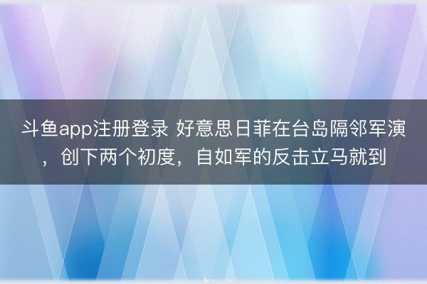 斗鱼app注册登录 好意思日菲在台岛隔邻军演，创下两个初度，自如军的反击立马就到