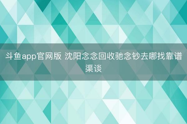 斗鱼app官网版 沈阳念念回收驰念钞去哪找靠谱渠谈