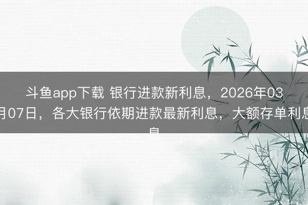 斗鱼app下载 银行进款新利息，2026年03月07日，各大银行依期进款最新利息，大额存单利息