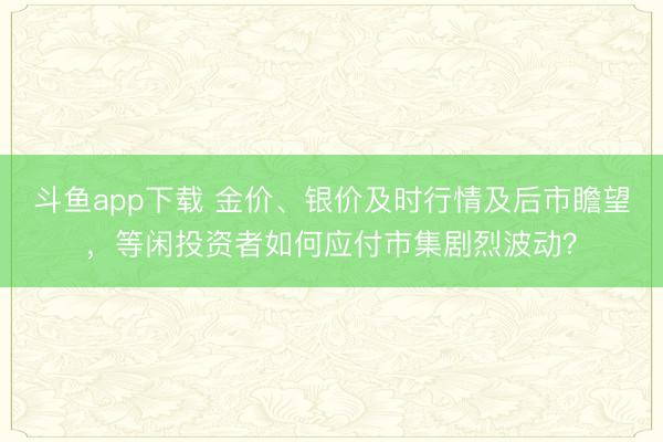 斗鱼app下载 金价、银价及时行情及后市瞻望，等闲投资者如何应付市集剧烈波动？
