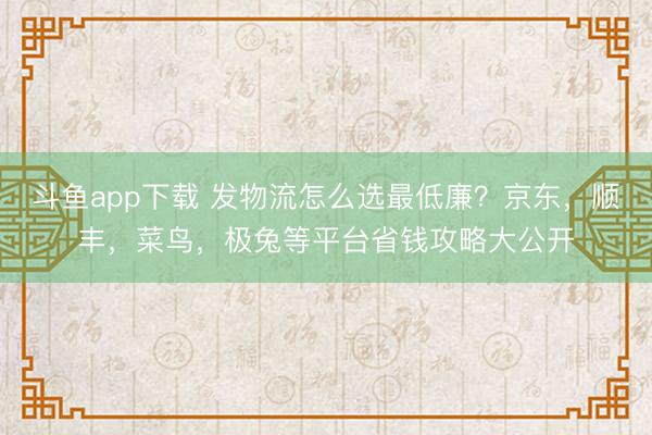 斗鱼app下载 发物流怎么选最低廉？京东，顺丰，菜鸟，极兔等平台省钱攻略大公开