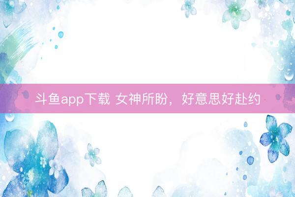 斗鱼app下载 女神所盼，好意思好赴约