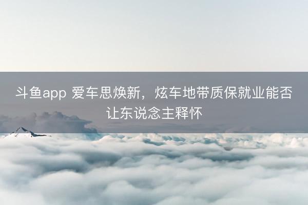 斗鱼app 爱车思焕新,炫车地带质保就业能否让东说念主释怀