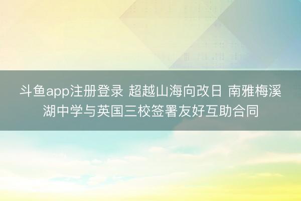 斗鱼app注册登录 超越山海向改日 南雅梅溪湖中学与英国三校签署友好互助合同