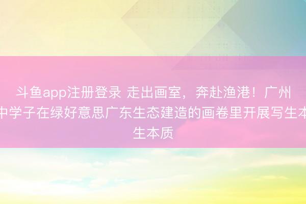 斗鱼app注册登录 走出画室,奔赴渔港!广州艺中学子在绿好意思广东生态建造的画卷里开展写生本质