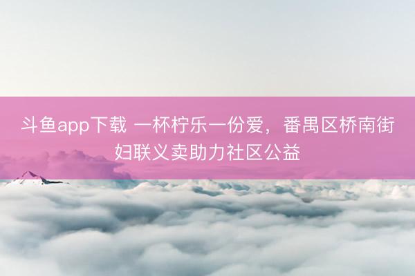 斗鱼app下载 一杯柠乐一份爱，番禺区桥南街妇联义卖助力社区公益