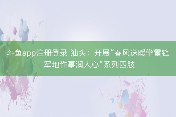斗鱼app注册登录 汕头:开展“春风送暖学雷锋 军地作事润人心”系列四肢