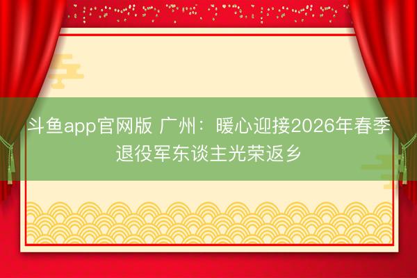 斗鱼app官网版 广州：暖心迎接2026年春季退役军东谈主光荣返乡