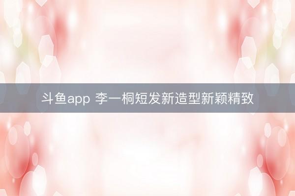 斗鱼app 李一桐短发新造型新颖精致