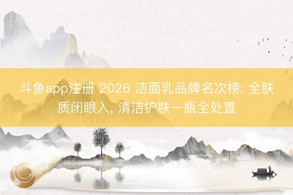 斗鱼app注册 2026 洁面乳品牌名次榜: 全肤质闭眼入， 清洁护肤一瓶全处置