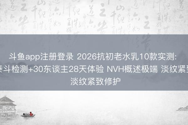 斗鱼app注册登录 2026抗初老水乳10款实测: SGS泰斗检测+30东谈主28天体验 NVH概述极端 淡纹紧致修护
