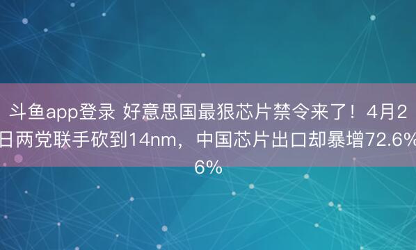 斗鱼app登录 好意思国最狠芯片禁令来了！4月2日两党联手砍到14nm，中国芯片出口却暴增72.6%