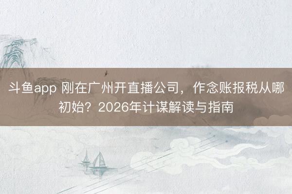 斗鱼app 刚在广州开直播公司,作念账报税从哪初始?2026年计谋解读与指南