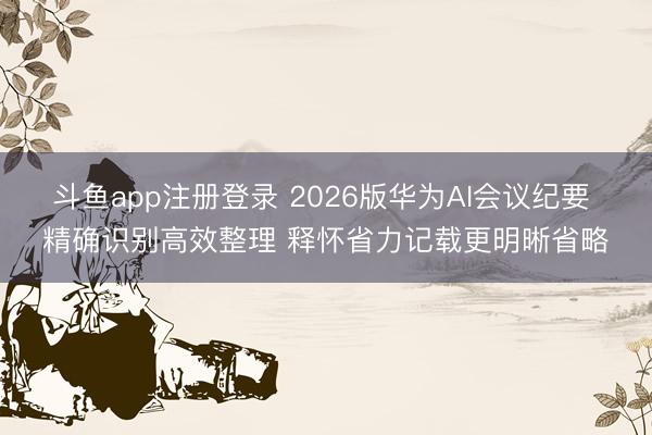 斗鱼app注册登录 2026版华为AI会议纪要 精确识别高效整理 释怀省力记载更明晰省略