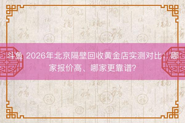 斗鱼 2026年北京隔壁回收黄金店实测对比：哪家报价高、哪家更靠谱？