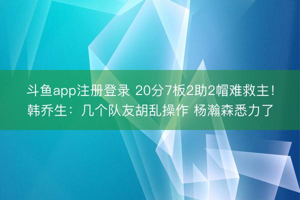 斗鱼app注册登录 20分7板2助2帽难救主！韩乔生：几个队友胡乱操作 杨瀚森悉力了