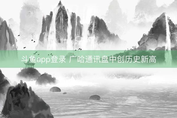 斗鱼app登录 广哈通讯盘中创历史新高
