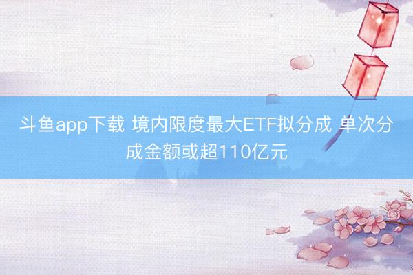 斗鱼app下载 境内限度最大ETF拟分成 单次分成金额或超110亿元