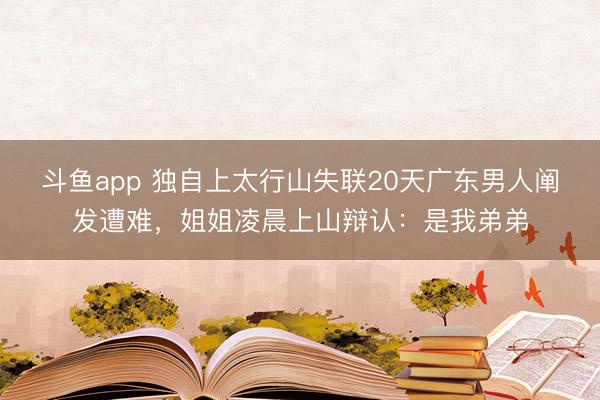 斗鱼app 独自上太行山失联20天广东男人阐发遭难，姐姐凌晨上山辩认：是我弟弟