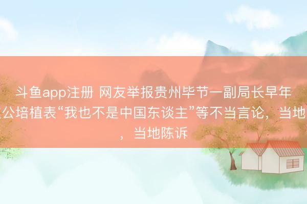 斗鱼app注册 网友举报贵州毕节一副局长早年屡次公培植表“我也不是中国东谈主”等不当言论，当地陈诉