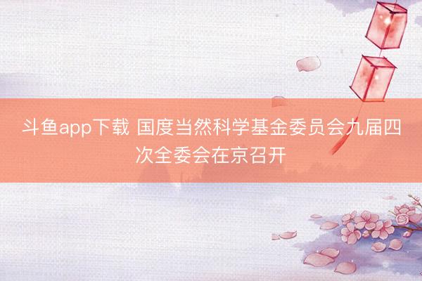 斗鱼app下载 国度当然科学基金委员会九届四次全委会在京召开