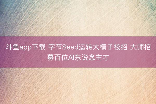 斗鱼app下载 字节Seed运转大模子校招 大师招募百位AI东说念主才