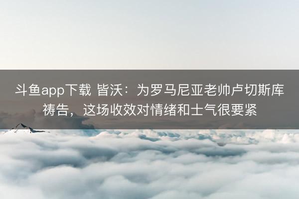 斗鱼app下载 皆沃：为罗马尼亚老帅卢切斯库祷告，这场收效对情绪和士气很要紧