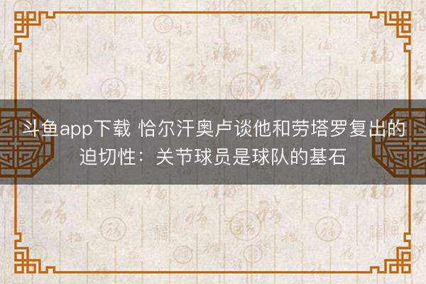 斗鱼app下载 恰尔汗奥卢谈他和劳塔罗复出的迫切性：关节球员是球队的基石