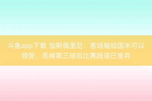 斗鱼app下载 加斯佩里尼：客场输给国米可以领受，丢掉第三球后比赛践诺已舍弃