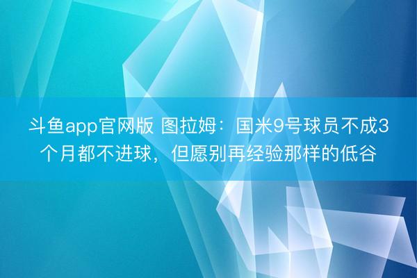 斗鱼app官网版 图拉姆:国米9号球员不成3个月都不进球,但愿别再经验那样的低谷