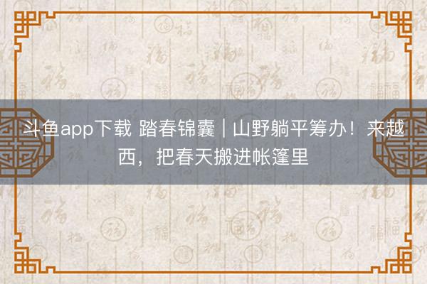 斗鱼app下载 踏春锦囊 | 山野躺平筹办！来越西，把春天搬进帐篷里